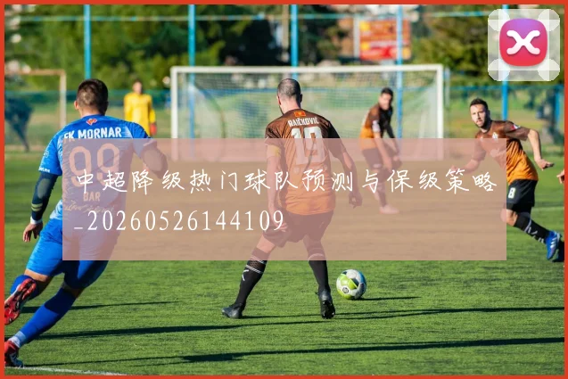 中超降级热门球队预测与保级策略_20260526144109