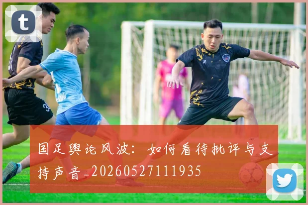 国足舆论风波:如何看待批评与支持声音_20260527111935
