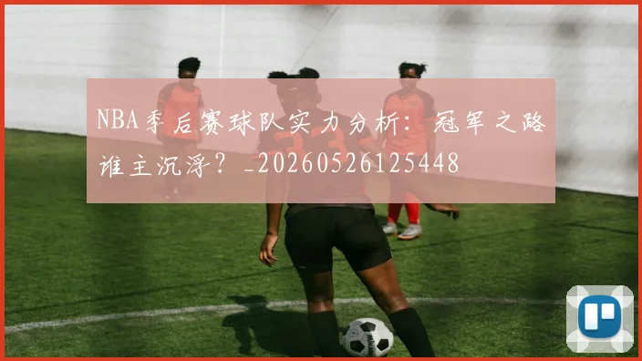 NBA季后赛球队实力分析:冠军之路谁主沉浮?_20260526125448